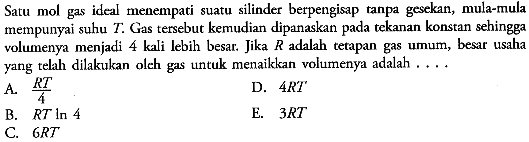 Satu mol gas ideal menempati suatu silinder berpengisap tanpa gesekan, mula-mula mempunyai suhu  T . Gas tersebut kemudian dipanaskan pada tekanan konstan sehingga volumenya menjadi 4 kali lebih besar. Jika  R  adalah tetapan gas umum, besar usaha yang telah dilakukan oleh gas untuk menaikkan volumenya adalah ....