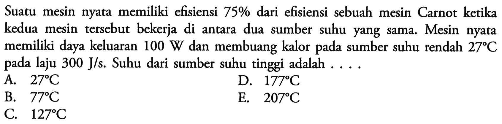 Suatu mesin nyata memiliki efisiensi 75% dari efisiensi sebuah mesin Carnot ketika kedua mesin tersebut bekerja di antara dua sumber suhu yang sama. Mesin nyata memiliki daya keluaran 100 W dan membuang kalor pada sumber suhu rendah 27C pada laju 300 J/s. Suhu dari sumber suhu tinggi adalah ....