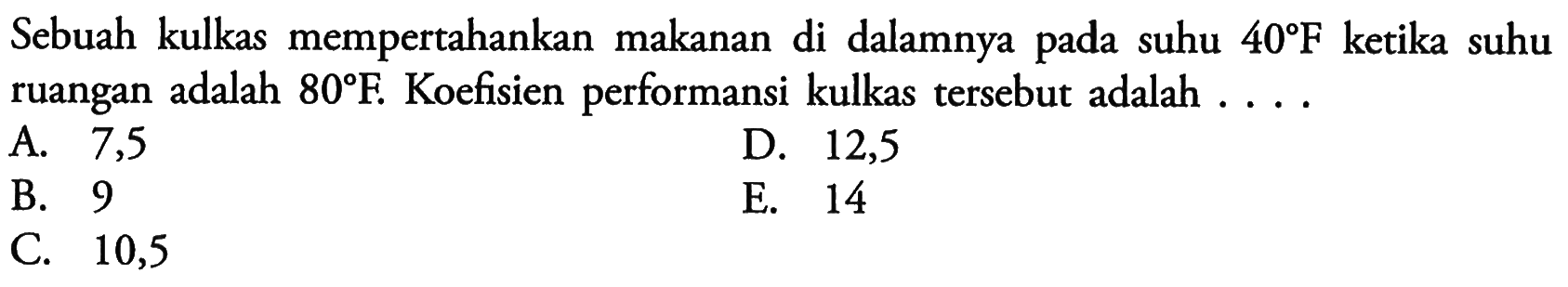 Sebuah kulkas mempertahankan makanan di dalamnya pada suhu  40 F  ketika suhu ruangan adalah  80 F . Koefisien performansi kulkas tersebut adalah ....A. 7,5D. 12,5B. 9E. 14C. 10,5