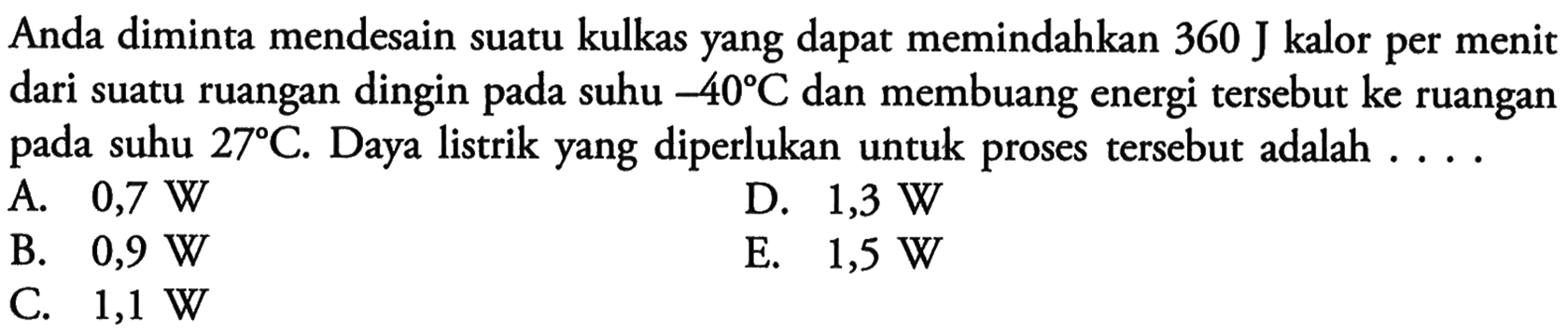 Anda diminta mendesain suatu kulkas yang dapat memindahkan 360 J kalor per menit dari suatu ruangan dingin pada suhu -40 C dan membuang energi tersebut ke ruangan pada suhu 27 C. Daya listrik yang diperlukan untuk proses tersebut adalah .... 