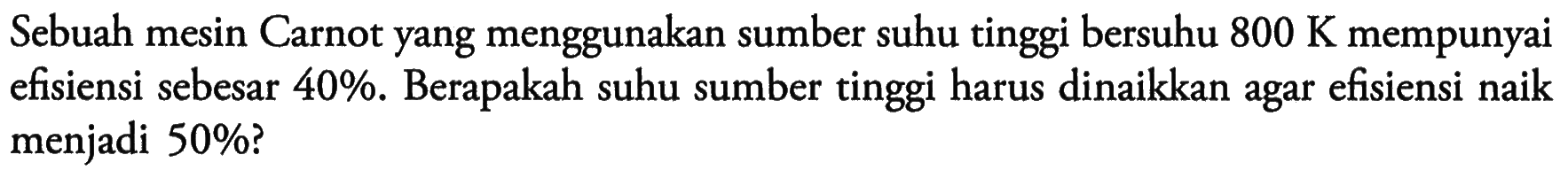Sebuah mesin Carnot yang menggunakan sumber suhu tinggi bersuhu 800 K mempunyai efisiensi sebesar 40%. Berapakah suhu sumber tinggi harus dinaikkan agar efisiensi naik menjadi 50%?