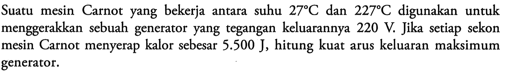 Suatu mesin Carnot yang bekerja antara suhu 27 C dan 227 C digunakan untuk menggerakkan sebuah generator yang tegangan keluarannya 220 V. Jika setiap sekon mesin Carnot menyerap kalor sebesar 5.500 J, hitung kuat arus keluaran maksimum generator.