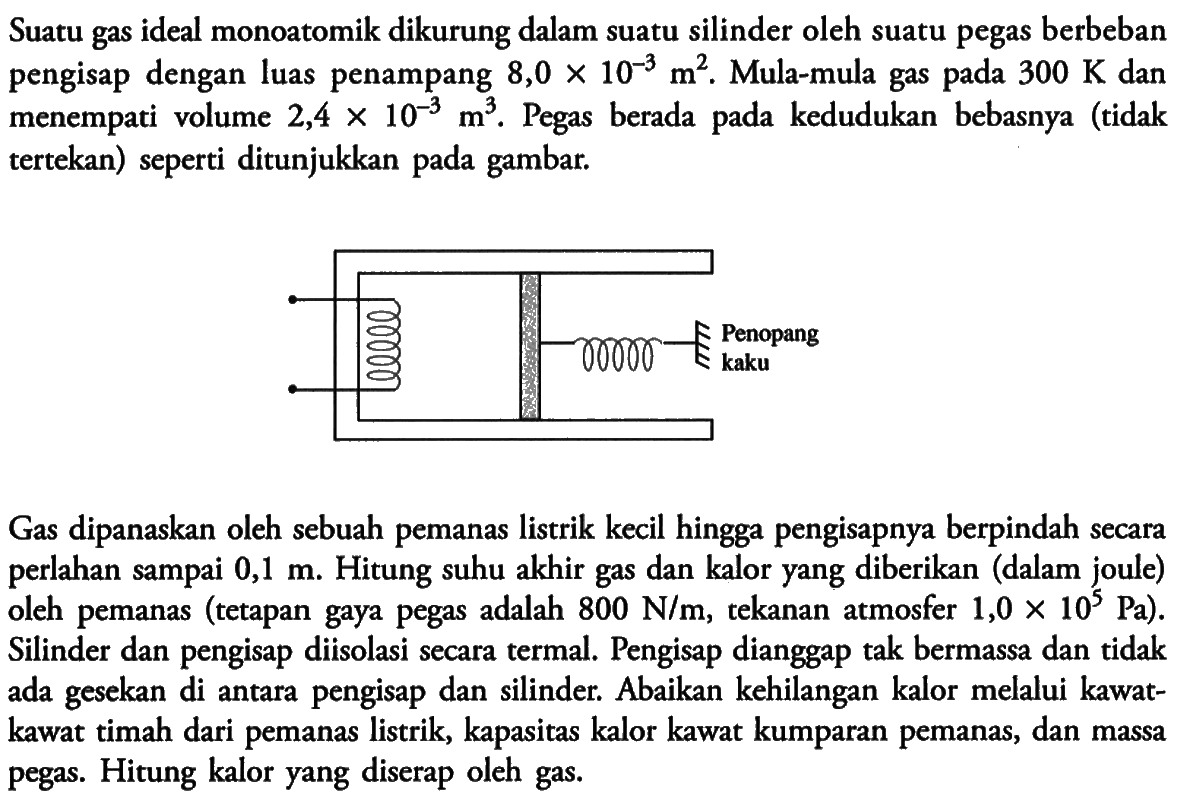 Suatu gas ideal monoatomik dikurung dalam suatu silinder oleh suatu pegas berbeban pengisap dengan luas penampang 8,0 x 10^(-3) m^2. Mula-mula gas pada 300 K dan menempati volume 2,4 x 10^(-3) m^3. Pegas berada pada kedudukan bebasnya (tidak tertekan) seperti ditunjukkan pada gambar. 
Penopang kaku 
Gas dipanaskan oleh sebuah pemanas listrik kecil hingga pengisapnya berpindah secara perlahan sampai 0,1 m. Hitung suhu akhir gas dan kalor yang diberikan (dalam joule) oleh pemanas (tetapan gaya pegas adalah 800 N/m, tekanan atmosfer 1,0 x 10^5 Pa). Silinder dan pengisap diisolasi secara termal. Pengisap dianggap tak bermassa dan tidak ada gesekan di antara pengisap dan silinder. Abaikan kehilangan kalor melalui kawat-kawat timah dari pemanas listrik, kapasitas kalor kawat kumparan pemanas, dan massa pegas. Hitung kalor yang diserap oleh gas.