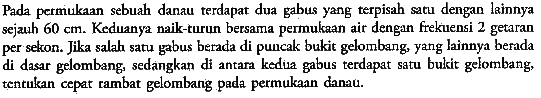 Pada permukaan sebuah danau terdapat dua gabus yang terpisah satu dengan lainnya sejauh  60 cm . Keduanya naik-turun bersama permukaan air dengan frekuensi 2 getaran per sekon. Jika salah satu gabus berada di puncak bukit gelombang, yang lainnya berada di dasar gelombang, sedangkan di antara kedua gabus terdapat satu bukit gelombang, tentukan cepat rambat gelombang pada permukaan danau.