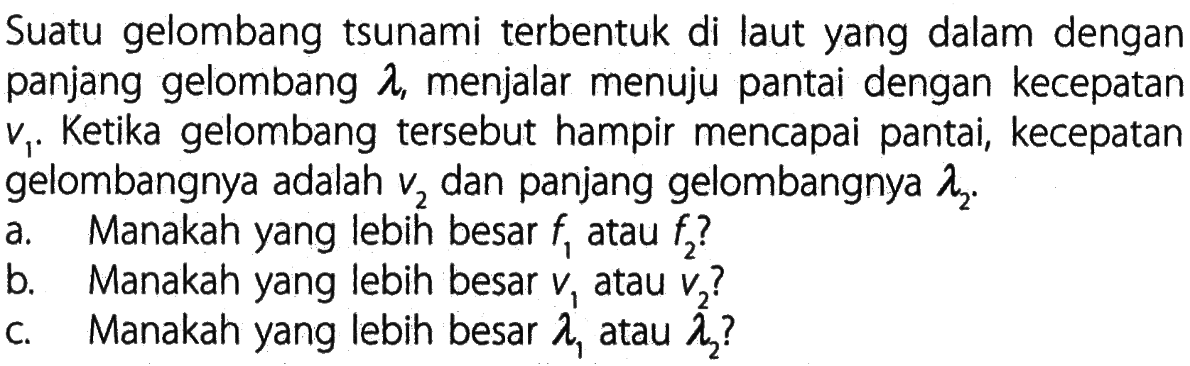 Suatu gelombang tsunami terbentuk di laut yang dalam dengan panjang gelombang  lambda, menjalar menuju pantai dengan kecepatan v1. Ketika gelombang tersebut hampir mencapai pantai, kecepatan gelombangnya adalah v2 dan panjang gelombangnya lambda2. a. Manakah yang lebih besar f1 atau f2? b. Manakah yang lebih besar v1 atau v2? c. Manakah yang lebih besar lambda1 atau lambda2? 