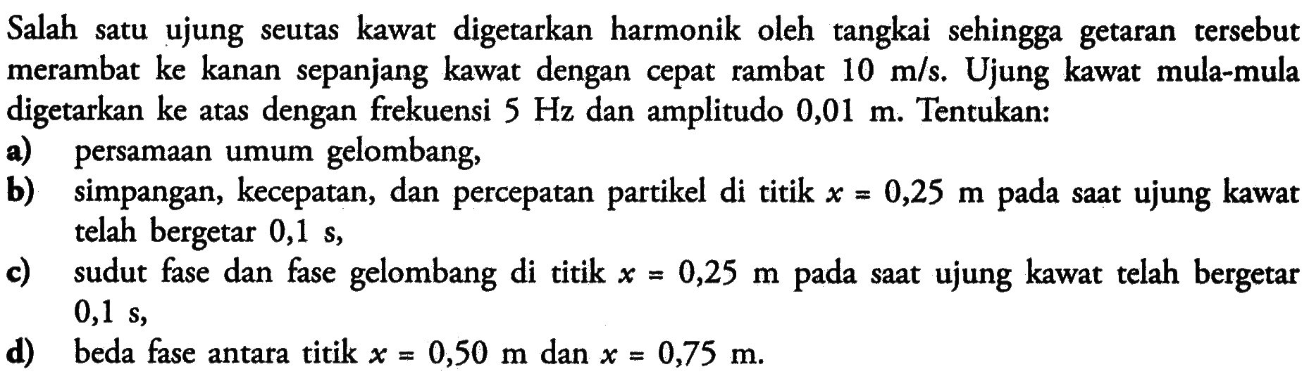 Salah satu ujung seutas kawat digetarkan harmonik oleh tangkai sehingga getaran tersebut merambat ke kanan sepanjang kawat dengan cepat rambat  10 m/s . Ujung kawat mula-mula digetarkan ke atas dengan frekuensi  5 Hz  dan amplitudo  0,01 m . Tentukan:a) persamaan umum gelombang,b) simpangan, kecepatan, dan percepatan partikel di titik  x=0,25 m  pada saat ujung kawat telah bergetar  0,1 s ,c) sudut fase dan fase gelombang di titik  x=0,25 m  pada saat ujung kawat telah bergetar  0,1 s ,d) beda fase antara titik  x=0,50 m  dan  x=0,75 m .