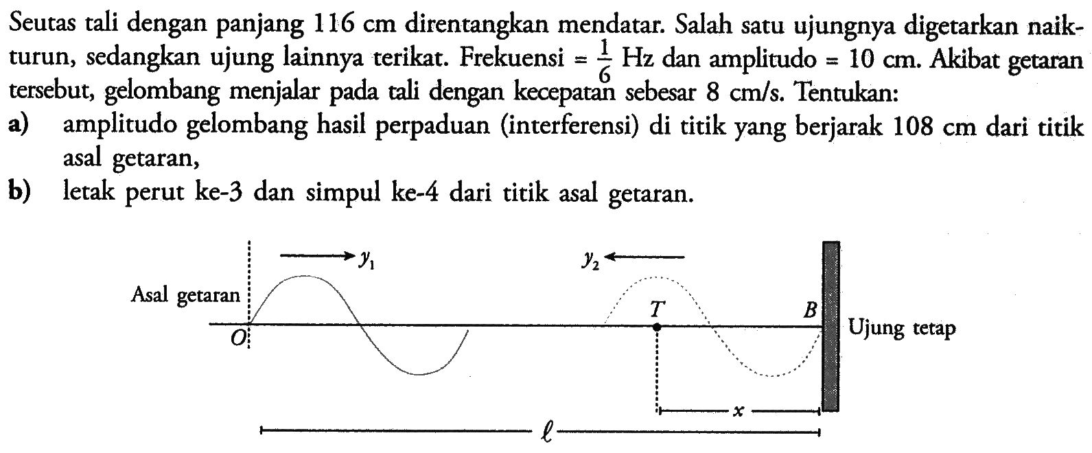 Seutas tali dengan panjang 116 cm direntangkan mendatar. Salah satu ujungnya digetarkan naikturun, sedangkan ujung lainnya terikat. Frekuensi=1/6 Hz dan amplitudo=10 cm. Akibat getaran tersebut, gelombang menjalar pada tali dengan kecepatan sebesar 8 cm/s. Tentukan:a) amplitudo gelombang hasil perpaduan (interferensi) di titik yang berjarak 108 cm dari titik asal getaran,b) letak perut ke-3 dan simpul ke-4 dari titik asal getaran.