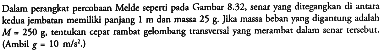 Dalam perangkat percobaan Melde seperti pada Gambar  8.32 , senar yang ditegangkan di antara kedua jembatan memiliki panjang  1 m  dan massa  25 g . Jika massa beban yang digantung adalah  M=250 g , tentukan cepat rambat gelombang transversal yang merambat dalam senar tersebut. (Ambil  g=10 m/s^2 .)