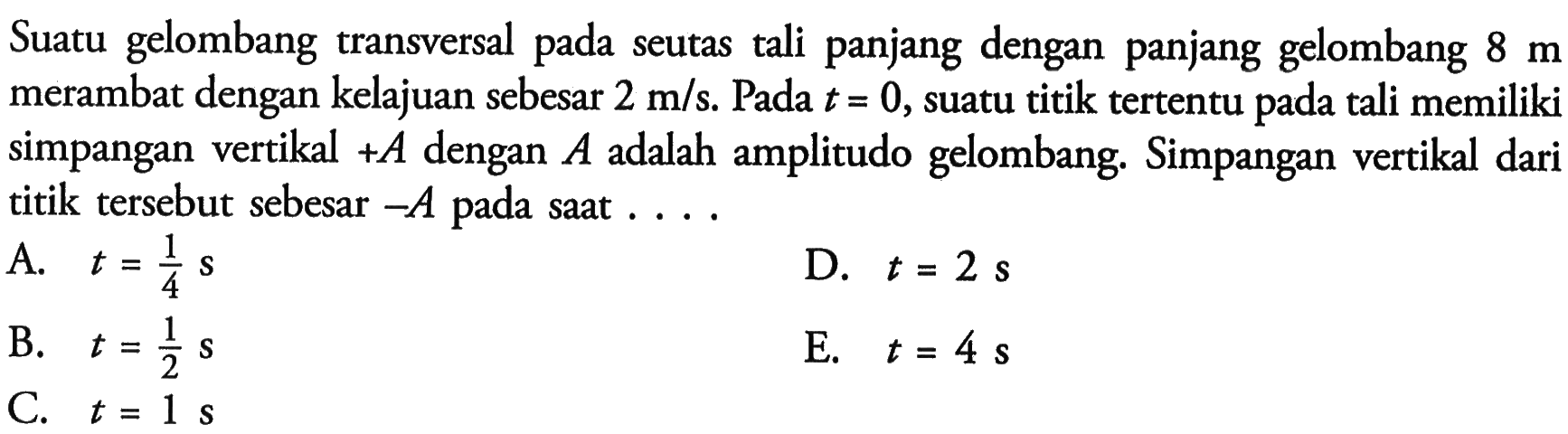 Suatu gelombang transversal pada seutas tali panjang dengan panjang gelombang 8 m merambat dengan kelajuan sebesar 2 m/s. Pada t=0, suatu titik tertentu pada tali memiliki simpangan vertikal +A dengan A adalah amplitudo gelombang. Simpangan vertikal dari titik tersebut sebesar -A pada saat ....