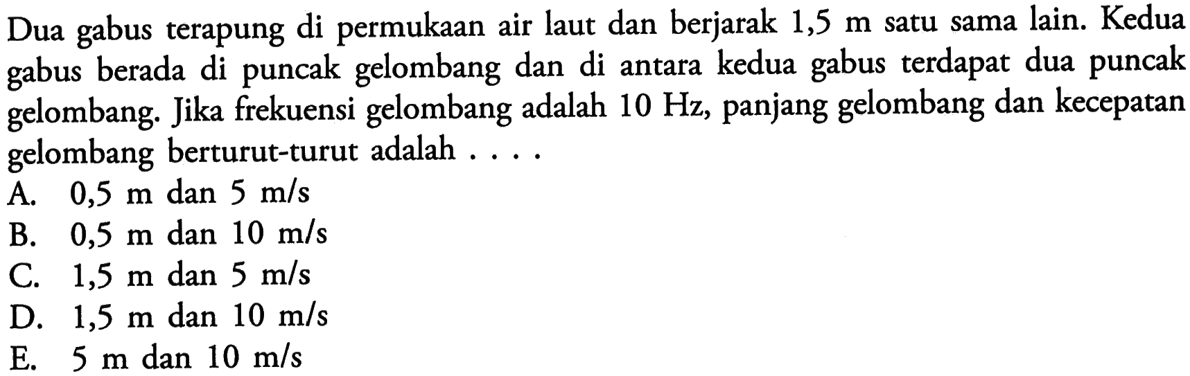 Dua gabus terapung di permukaan air laut dan berjarak 1,5 m satu sama lain. Kedua gabus berada di puncak gelombang dan di antara kedua gabus terdapat dua puncak gelombang. Jika frekuensi gelombang adalah 10 Hz, panjang gelombang dan kecepatan gelombang berturut-turut adalah..... 