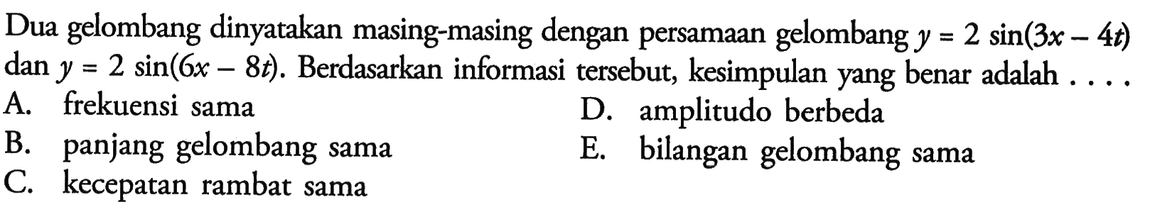 Dua gelombang dinyatakan masing-masing dengan persamaan gelombang  y=2 sin (3 x-4 t)  dan  y=2 sin (6 x-8 t) . Berdasarkan informasi tersebut, kesimpulan yang benar adalah ....A. frekuensi samaB. panjang gelombang samaD. amplitudo berbedaC. kecepatan rambat samaE. bilangan gelombang sama