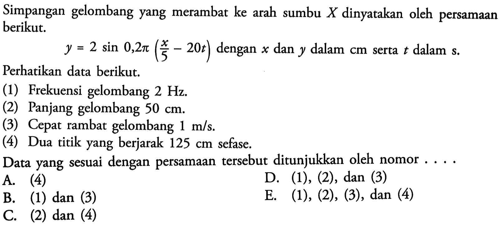 Simpangan gelombang yang merambat ke arah sumbu X dinyatakan oleh persamaan berikut. y=2 sin 0,2 pi(x/5-20t) dengan x dan y dalam cm serta t dalam s. Perhatikan data berikut. (1) Frekuensi gelombang 2 Hz. (2) Panjang gelombang 50 cm (3) Cepat rambat gelombang 1 m/s.  (4) Dua titik yang berjarak 125 cm sefase. Data yang sesuai dengan persamaan tersebut ditunjukkan oleh nomor ....