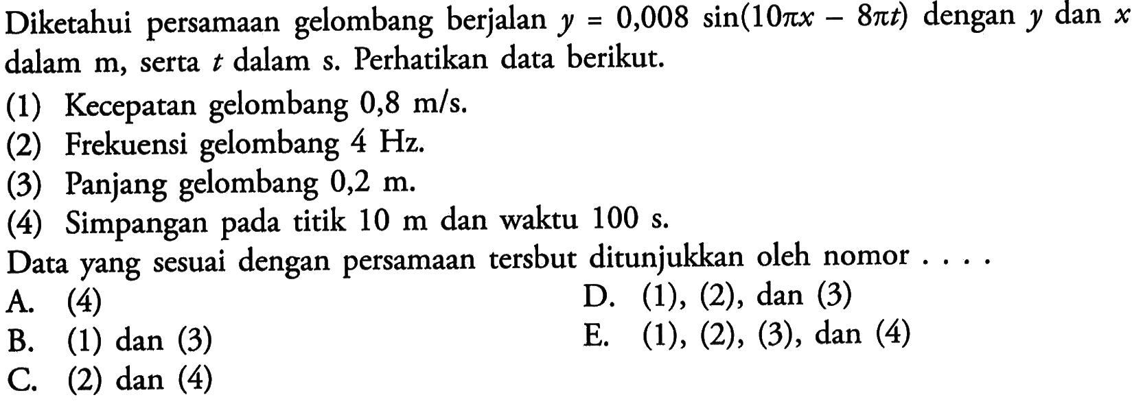 Diketahui persamaan gelombang berjalan  y=0,008 sin (10 pi x-8 pi t)  dengan  y  dan  x  dalam  m , serta  t  dalam s. Perhatikan data berikut.(1) Kecepatan gelombang  0,8 m / s .(2) Frekuensi gelombang  4 Hz .(3) Panjang gelombang  0,2 m .(4) Simpangan pada titik  10 m  dan waktu  100 s .Data yang sesuai dengan persamaan tersbut ditunjukkan oleh nomor. ...