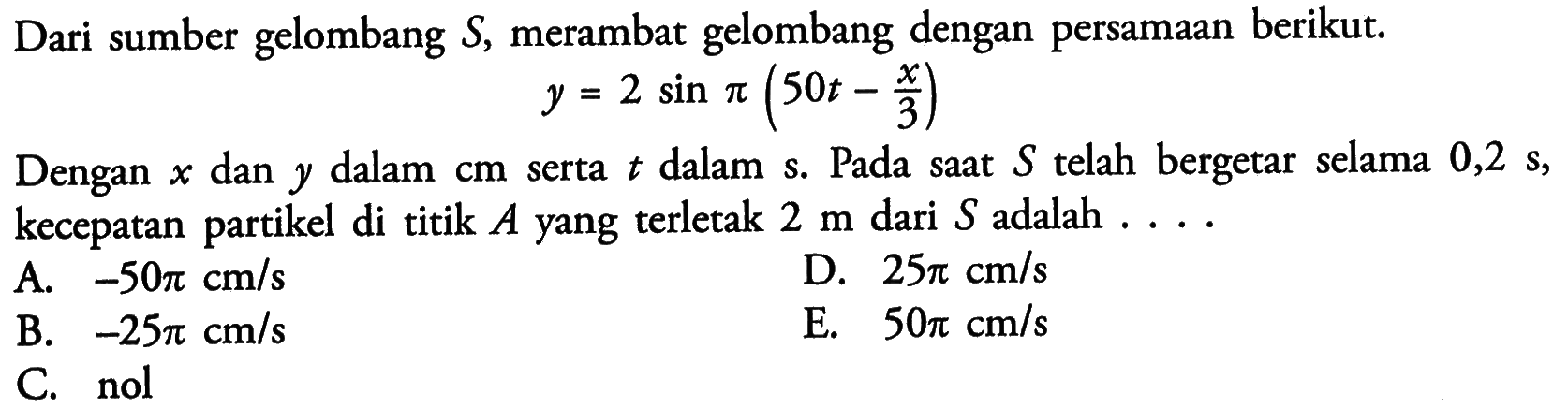 Dari sumber gelombang  S , merambat gelombang dengan persamaan berikut. y=2 sin pi(50t-x/3) Dengan  x  dan  y  dalam  cm  serta  t  dalam  s . Pada saat  S  telah bergetar selama  0,2 s , kecepatan partikel di titik  A  yang terletak  2 m  dari  S  adalah ....