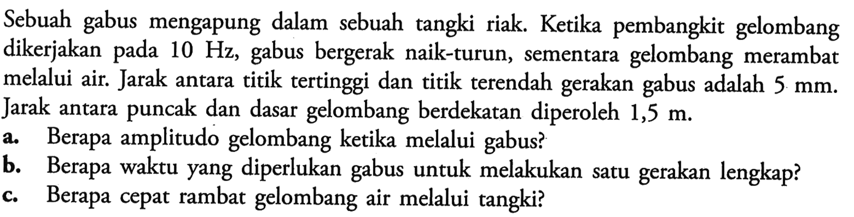 Sebuah gabus mengapung dalam sebuah tangki riak. Ketika pembangkit gelombang dikerjakan pada 10 Hz, gabus bergerak naik-turun, sementara gelombang merambat melalui air. Jarak antara titik tertinggi dan titik terendah gerakan gabus adalah 5 mm. Jarak antara puncak dan dasar gelombang berdekatan diperoleh 1,5 m.a. Berapa amplitudo gelombang ketika melalui gabus?b. Berapa waktu yang diperlukan gabus untuk melakukan satu gerakan lengkap?c. Berapa cepat rambat gelombang air melalui tangki?