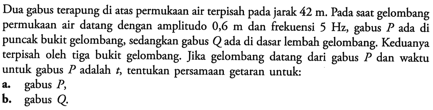 Dua gabus terapung di atas permukaan air terpisah pada jarak 42 m. Pada saat gelombang permukaan air datang dengan amplitudo 0,6 m dan frekuensi 5 Hz, gabus P ada di puncak bukit gelombang, sedangkan gabus Q ada di dasar lembah gelombang. Keduanya terpisah oleh tiga bukit gelombang. Jika gelombang datang dari gabus P dan waktu untuk gabus P adalah t, tentukan persamaan getaran untuk:a. gabus P,b. gabus Q. 