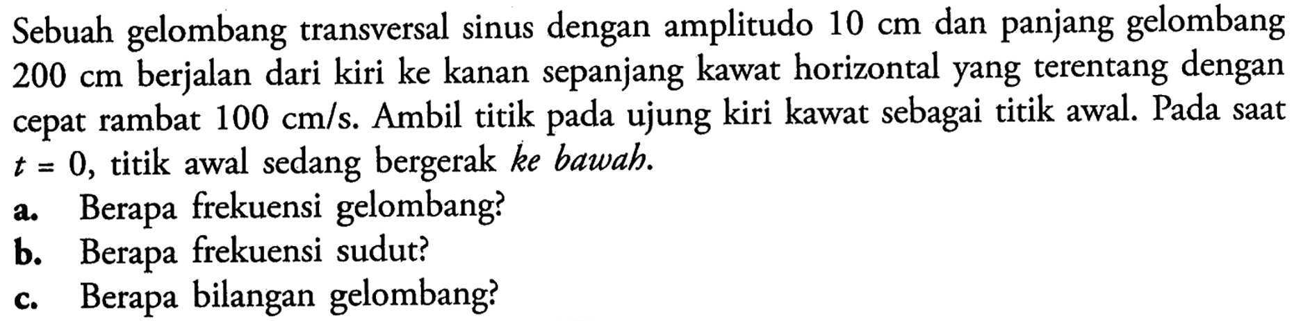 Sebuah gelombang transversal sinus dengan amplitudo 10 cm dan panjang gelombang 200 cm berjalan dari kiri ke kanan sepanjang kawat horizontal yang terentang dengan cepat rambat 100 cm/s. Ambil titik pada ujung kiri kawat sebagai titik awal. Pada saat t=0, titik awal sedang bergerak ke bawah.a. Berapa frekuensi gelombang?b. Berapa frekuensi sudut?c. Berapa bilangan gelombang?