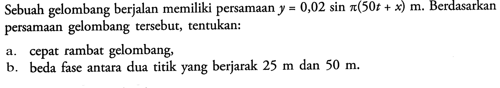 Sebuah gelombang berjalan memiliki persamaan y=0,02 sin(pi (50t+x)) m. Berdasarkan persamaan gelombang tersebut, tentukan: a. cepat rambat gelombang, b. beda fase antara dua titik yang berjarak 25 m dan 50 m.