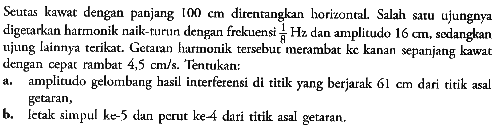 Seutas kawat dengan panjang  100 cm  direntangkan horizontal. Salah satu ujungnya digetarkan harmonik naik- turun dengan frekuensi  1/8 Hz  dan amplitudo  16 cm , sedangkan ujung lainnya terikat. Getaran harmonik  tersebut merambat ke kanan sepanjang kawat dengan cepat rambat  4,5 cm/s . Tentukan:a. amplitudo gelombang hasil interferensi di titik yang berjarak  61 cm  dari titik asal getaran,b. letak simpul ke-5 dan perut ke-4 dari titik asal getaran.