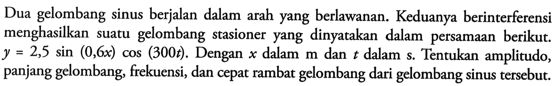 Dua gelombang sinus berjalan dalam arah yang berlawanan. Keduanya berinterferensi menghasilkan suatu gelombang stasioner yang dinyatakan dalam persamaan berikut.  y=2,5 sin (0,6 x) cos (300 t) . Dengan  x  dalam  m  dan  t  dalam  s . Tentukan amplitudo, panjang gelombang, frekuensi, dan cepat rambat gelombang dari gelombang sinus tersebut.