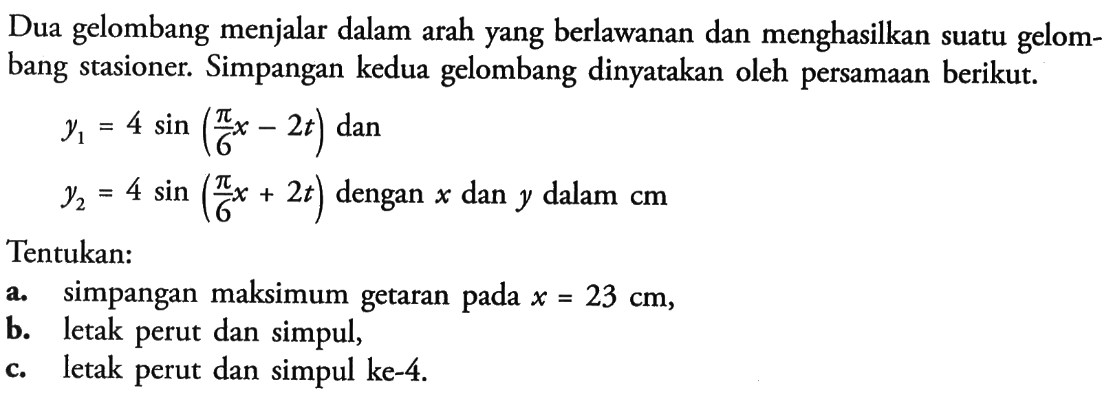 Dua gelombang menjalar dalam arah yang berlawanan dan menghasilkan suatu gelombang stasioner. Simpangan kedua gelombang dinyatakan oleh persamaan berikut. y1=4 sin (pi/6 x-2t)   dan   y2=4 sin (pi/6 x+2t)   dengan  x   dan  y   dalam  cm Tentukan: a. simpangan maksimum getaran pada  x=23 cm , b. letak perut dan simpul, c. letak perut dan simpul ke-4.