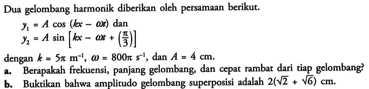 Dua gelombang harmonik diberikan oleh persamaan berikut.y1=A cos (kx-omega t) dan y2=A sin [kx-omega t+(pi/3)]dengan  k=5 pi m^-1, omega=800 pi s^-1 , dan  A=4 cm .a. Berapakah frekuensi, panjang gelombang, dan cepat rambat dari tiap gelombang?b. Buktikan bahwa amplitudo gelombang superposisi adalah  2(akar(2)+akar(6)) cm .