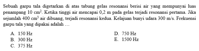 Sebuah garpu tala digetarkan di atas tabung gelas resonansi berisi air yang mempunyai luas penampang 10 cm^2. Ketika tinggi air mencapai 0,2 m  pada gelas terjadi resonansi pertama. Jika sejumlah  400 cm^3  air dibuang, terjadi resonansi kedua. Kelajuan bunyi udara 300 m/s. Frekuensi garpu tala yang dipakai adalah ...