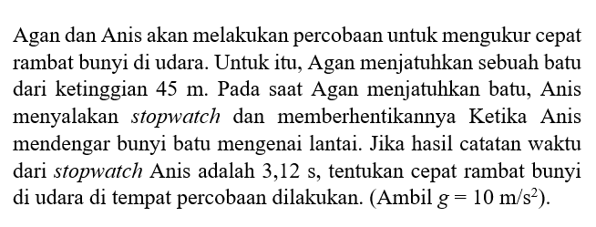 Agan dan Anis akan melakukan percobaan untuk mengukur cepat rambat bunyi di udara. Untuk itu, Agan menjatuhkan sebuah batu dari ketinggian 45 m. Pada saat Agan menjatuhkan batu, Anis menyalakan stopwatch dan memberhentikannya Ketika Anis mendengar bunyi batu mengenai lantai. Jika hasil catatan waktu dari stopwatch Anis adalah 3,12 s, tentukan cepat rambat bunyi di udara di tempat percobaan dilakukan. (Ambil g=10 m/s^2).