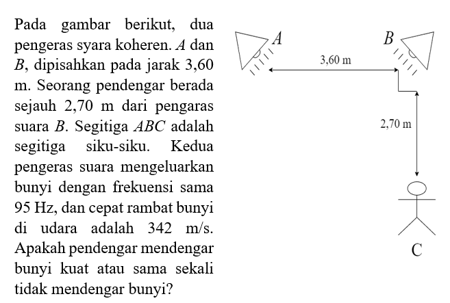 Pada gambar berikut, dua pengeras syara koheren.  A  dan  B , dipisahkan pada jarak 3,60  m . Seorang pendengar berada sejauh  2,70 m  dari pengaras suara  B . Segitiga  ABC adalah segitiga siku-siku. Kedua pengeras suara mengeluarkan bunyi dengan frekuensi sama  95 Hz , dan cepat rambat bunyi di udara adalah  342 m/s . Apakah pendengar mendengar bunyi kuat atau sama sekali tidak mendengar bunyi?