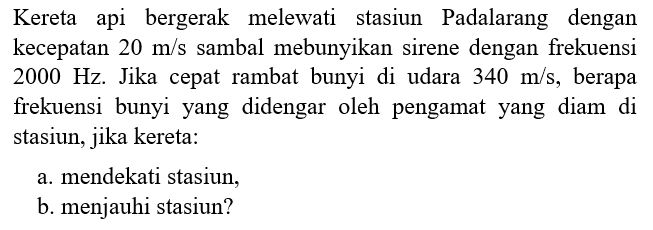 Kereta api bergerak melewati stasiun Padalarang dengan kecepatan 20 m/s sambal mebunyikan sirene dengan frekuensi 2000 Hz. Jika cepat rambat bunyi di udara 340 m/s, berapa frekuensi bunyi yang didengar oleh pengamat yang diam di stasiun, jika kereta: a. mendekati stasiun, b. menjauhi stasiun?