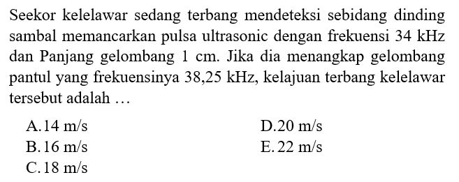 Seekor kelelawar sedang terbang mendeteksi sebidang dinding sambal memancarkan pulsa ultrasonic dengan frekuensi  34 kHz  dan Panjang gelombang  1 cm . Jika dia menangkap gelombang pantul yang frekuensinya  38,25 kHz , kelajuan terbang kelelawar tersebut adalah ...