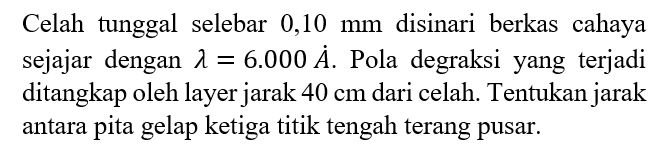 Celah tunggal selebar 0,10 mm disinari berkas cahaya sejajar dengan lambda=6.000 A. Pola degraksi yang terjadi ditangkap oleh layer jarak 40 cm dari celah. Tentukan jarak antara pita gelap ketiga titik tengah terang pusar.