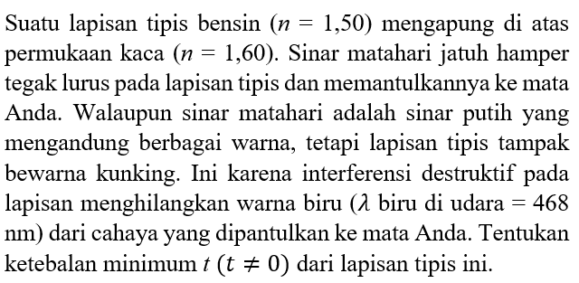 Suatu lapisan tipis bensin (n=1,50) mengapung di atas permukaan kaca  (n=1,60). Sinar matahari jatuh hamper tegak lurus pada lapisan tipis dan memantulkannya ke mata Anda. Walaupun sinar matahari adalah sinar putih yang mengandung berbagai warna, tetapi lapisan tipis tampak bewarna kunking. Ini karena interferensi destruktif pada lapisan menghilangkan warna biru  (lambda  biru di udara  =468   nm  ) dari cahaya yang dipantulkan ke mata Anda. Tentukan ketebalan minimum t(t=/=0) dari lapisan tipis ini.