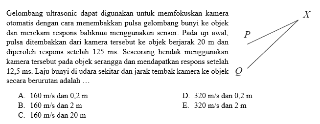 Gelombang ultrasonic dapat digunakan untuk memfokuskan kamera otomatis dengan cara menembakkan pulsa gelombang bunyi ke objek dan merekam respons baliknua menggunakan sensor. Pada uji awal, pulsa ditembakkan dari kamera tersebut ke objek berjarak 20 m dan diperoleh respons setelah 125 ms. Seseorang hendak menggunakan kamera tersebut pada objek serangga dan mendapatkan respons setelah 12,5 ms. Laju bunyi di udara sekitar dan jarak tembak kamera ke objek P Q X