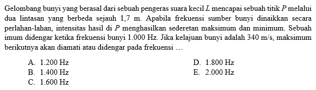 Gelombang bunyi yang berasal dari sebuah pengeras suara kecil L mencapai sebuah titik P melalui dua lintasan yang berbeda sejauh 1,7 m. Apabila frekuensi sumber bunyi dinaikkan secara perlahan-lahan, intensitas hasil di P menghasilkan sederetan maksimum dan minimum. Sebuah imum didengar ketika frekuensi bunyi 1.000 Hz. Jika kelajuan bunyi adalah 340 m/s, maksimum berikutnya akan diamati atau didengar pada frekuensi ...