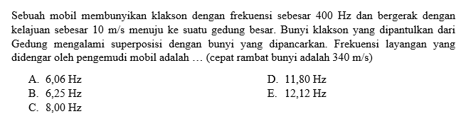 Sebuah mobil membunyikan klakson dengan frekuensi sebesar  400 Hz  dan bergerak dengan kelajuan sebesar  10 m/s  menuju ke suatu gedung besar. Bunyi klakson yang dipantulkan dari Gedung mengalami superposisi dengan bunyi yang dipancarkan. Frekuensi layangan yang didengar oleh pengemudi mobil adalah ... (cepat rambat bunyi adalah  340 m/s)