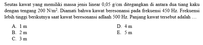 Seutas kawat yang memiliki massa jenis linear 0,05 g/cm ditegangkan di antara dua tiang kaku dengan tengang 200 N/m^2. Diamati bahwa kawat beresonansi pada frekuensi 450 Hz. Frekuensi lebih tinggi berikutnya saat kawat beresonansi adalah 500 Hz. Panjang kawat tersebut adalah ...