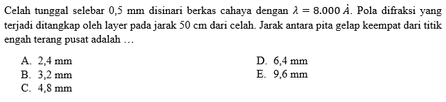 Celah tunggal selebar 0,5 mm disinari berkas cahaya dengan lambda=8.000A. Pola difraksi yang terjadi ditangkap oleh layer pada jarak 50 cm dari celah. Jarak antara pita gelap keempat dari titik engah terang pusat adalah ....