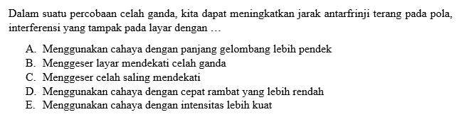 Dalam suatu percobaan celah ganda, kita dapat meningkatkan jarak antarfrinji terang pada pola, interferensi yang tampak pada layar dengan ...A. Menggunakan cahaya dengan panjang gelombang lebih pendek 
B. Menggeser layar mendekati celah ganda 
C. Menggeser celah saling mendekati 
D. Menggunakan cahaya dengan cepat rambat yang lebih rendah 
E. Menggunakan cahaya dengan intensitas lebih kuat 