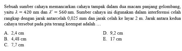 Sebuah sumber cahaya memancarkan cahaya tampak dalam dua macam panjang gelombang, yaitu lamda=420 nm dan lamda'=560 nm . Sumber cahaya ini digunakan dalam interferensi celah rangkap dengan jarak antarcelah 0,025 mm dan jarak celah ke layar 2 m . Jarak antara kedua cahaya tersebut pada pita terang keempat adalah ... 