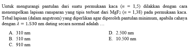 Untuk mengurangi pantulan dari suatu permukaan kaca (n=1,5) dilakkan dengan cara menempelkan lapisan ransparan yang tipis terbuat dari MgF2(n=1,38) pada permukaan kaca. Tebal lapisan (dalam angstrom) yang diperlikan agar diperoleh pantulan minimum, apabila cahaya dengan lambda=1.530 Nm dating secara normal adalah ...