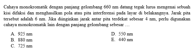 Cahaya monokromatik dengan panjang gelombang 660 Nm datang tegak lurus mengenai sebuah kisi difaksi dan menghasilkan pola atau pita interferensi pada layar di belakangnya. Jarak pita tersebut adalah 6 Nm. Jika diinginkan jarak antar pita terdekat sebesar 4 Nm, perlu digunakan cahaya monokromatik lain dengan panjang gelombang sebesar ...