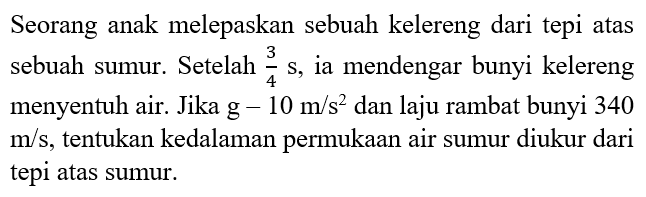 Seorang anak melepaskan sebuah kelereng dari tepi atas sebuah sumur. Setelah 3/4 s, ia mendengar bunyi kelereng menyentuh air. Jika g=10 m/s^2 dan laju rambat bunyi 340 m/s, tentukan kedalaman permukaan air sumur diukur dari tepi atas sumur.