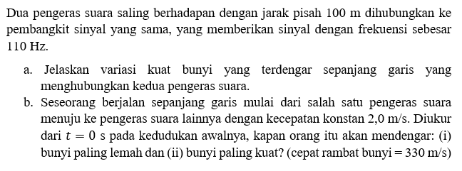 Dua pengeras suara saling berhadapan dengan jarak pisah 100 m dihubungkan ke pembangkit sinyal yang sama, yang memberikan sinyal dengan frekuensi sebesar 110 Hz.a. Jelaskan variasi kuat bunyi yang terdengar sepanjang garis yang menghubungkan kedua pengeras suara.b. Seseorang berjalan sepanjang garis mulai dari salah satu pengeras suara menuju ke pengeras suara lainnya dengan kecepatan konstan 2,0 m/s. Diukur dari t=0 s pada kedudukan awalnya, kapan orang itu akan mendengar: (i) bunyi paling lemah dan (ii) bunyi paling kuat? (cepat rambat bunyi=330 m/s)