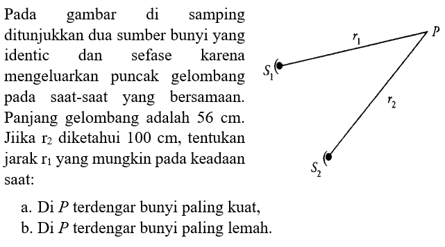 Pada gambar di samping ditunjukkan dua sumber bunyi yang identik dan sefase karena mengeluarkan puncak gelombang pada saat-saat yang bersamaan. Panjang gelombang adalah 56 cm. Jika r2 diketahui 100 cm, tentukan jarak r1 yang mungkin pada keadaan saat: a. Di P terdengar bunyi paling kuat, b. Di P terdengar bunyi paling lemah. P r1 S1 r2 S2