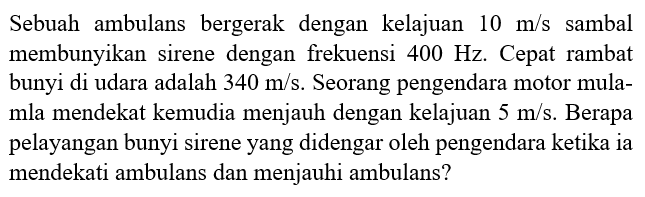 Sebuah ambulans bergerak dengan kelajuan  10 m/s  sambil membunyikan sirene dengan frekuensi  400 Hz . Cepat rambat bunyi di udara adalah  340 m/s . Seorang pengendara motor mula-mula mendekat kemudian menjauh dengan kelajuan  5 m/s . Berapa pelayangan bunyi sirene yang didengar oleh pengendara ketika ia mendekati ambulans dan menjauhi ambulans?