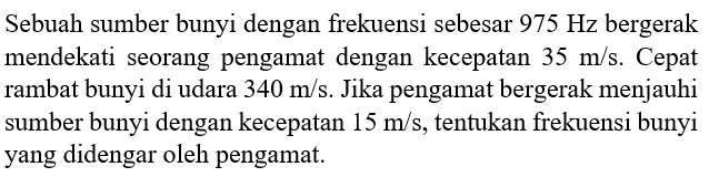 Sebuah sumber bunyi dengan frekuensi sebesar  975 Hz  bergerak mendekati seorang pengamat dengan kecepatan  35 m/s . Cepat rambat bunyi di udara  340 m/s . Jika pengamat bergerak menjauhi sumber bunyi dengan kecepatan  15 m/s , tentukan frekuensi bunyi yang didengar oleh pengamat.