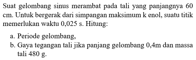 Suatu gelombang sinus merambat pada tali yang panjangnya 60 cm. Untuk bergerak dari simpangan maksimum ke nol, suatu titik memerlukan waktu 0,025 s. Hitung: a. Periode gelombang, b. Gaya tegangan tali jika panjang gelombang 0,4 m dan massa tali 480 g. 