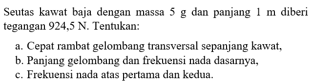 Seutas kawat baja dengan massa 5 g dan panjang 1 m diberi tegangan 924,5 N. Tentukan:a. Cepat rambat gelombang transversal sepanjang kawat, b. Panjang gelombang dan frekuensi nada dasarnya, c. Frekuensi nada atas pertama dan kedua. 