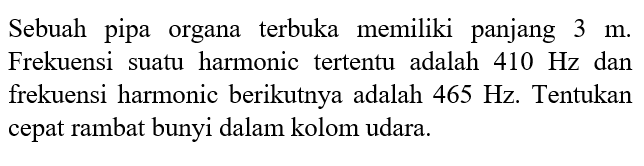 Sebuah pipa organa terbuka memiliki panjang 3 m. Frekuensi suatu harmonic tertentu adalah410 Hz dan frekuensi harmonic berikutnya adalah 465 H . Tentukan cepat rambat bunyi dalam kolom udara. 